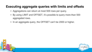 Executing aggregate queries with limits and offsets
▪ Aggregations can return at most 500 rows per query.
▪ By using LIMIT and OFFSET, it’s possible to query more than 500
aggregated rows.
▪ In an aggregate query, the OFFSET can’t be 2000 or higher.

 