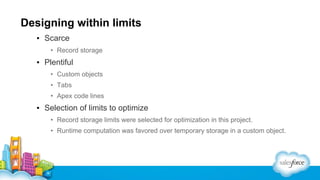 Designing within limits
▪ Scarce
• Record storage

▪ Plentiful
• Custom objects
• Tabs
• Apex code lines

▪ Selection of limits to optimize
• Record storage limits were selected for optimization in this project.
• Runtime computation was favored over temporary storage in a custom object.

 