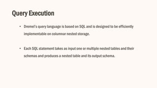 Query Execution
• Dremel’s query language is based on SQL and is designed to be efficiently
implementable on columnar nested storage.
• Each SQL statement takes as input one or multiple nested tables and their
schemas and produces a nested table and its output schema.
 