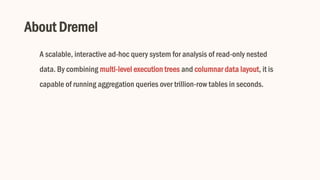 About Dremel
A scalable, interactive ad-hoc query system for analysis of read-only nested
data. By combining multi-level execution trees and columnar data layout, it is
capable of running aggregation queries over trillion-row tables in seconds.
 