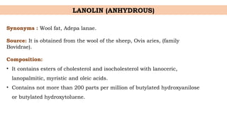 Synonyms : Wool fat, Adepa lanae.
Source: It is obtained from the wool of the sheep, Ovis aries, (family
Bovidrae).
Composition:
• It contains esters of cholesterol and isocholesterol with lanoceric,
lanopalmitic, myristic and oleic acids.
• Contains not more than 200 parts per million of butylated hydroxyanilose
or butylated hydroxytoluene.
LANOLIN (ANHYDROUS)
 