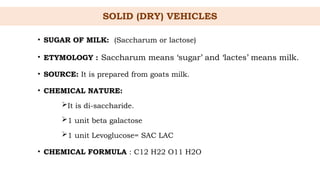 SOLID (DRY) VEHICLES
• SUGAR OF MILK: (Saccharum or lactose)
• ETYMOLOGY : Saccharum means ‘sugar’ and ‘lactes’ means milk.
• SOURCE: It is prepared from goats milk.
• CHEMICAL NATURE:
It is di-saccharide.
1 unit beta galactose
1 unit Levoglucose= SAC LAC
• CHEMICAL FORMULA : C12 H22 O11 H2O
 