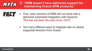 36
3: “DRM doesn’t have delivered support for
maintaining Oracle EPM products.”
 True, early versions of DRM did not come with a
delivered automated integration with Hyperion
This has not been the case since 1/2/11
 Too many different ways to integrate with no clearly
supported direction from Oracle
 
