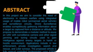 ABSTRACT
In this project we aim to consider the need of
electronics in modern warfare using integrated
usage of mobile robot (unmanned aerial vehicle)
and surveillance circuits. Drone Surveillance
enables surreptitiously gathering information about
a target as captured from a distance or altitude. We
propose to demonstrate a modular method to equip
an UAV with surveillance camera and other signal
jamming and tuning circuits used to gain
intelligence against enemy targets in harsh or
hostile environment. Applications include in law
enforcement, private investigation, search and
rescue, and Lidar surveys. The proposed vehicle is
 