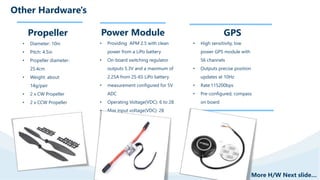 Other Hardware's
Propeller
• Diameter: 10in
• Pitch: 4.5in
• Propeller diameter:
25.4cm
• Weight: about
14g/pair
• 2 x CW Propeller
• 2 x CCW Propeller
Power Module
• Providing APM 2.5 with clean
power from a LiPo battery
• On-board switching regulator
outputs 5.3V and a maximum of
2.25A from 2S-6S LiPo battery
• measurement configured for 5V
ADC
• Operating Voltage(VDC): 6 to 28
• Max input voltage(VDC): 28
• Max current sensing(A): 90
GPS
• High sensitivity, low
power GPS module with
56 channels
• Outputs precise position
updates at 10Hz
• Rate:115200bps
• Pre-configured, compass
on board
More H/W Next slide…
 
