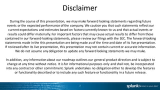 Disclaimer
2
During	
  the	
  course	
  of	
  this	
  presentation,	
  we	
  may	
  make	
  forward	
  looking	
  statements	
  regarding	
  future	
  
events	
  or	
  the	
  expected	
  performance	
  of	
  the	
  company.	
  We	
  caution	
  you	
  that	
  such	
  statements	
  reflect	
  our	
  
current	
  expectations	
  and	
  estimates	
  based	
  on	
  factors	
  currently	
  known	
  to	
  us	
  and	
  that	
  actual	
  events	
  or	
  
results	
  could	
  differ	
  materially.	
  For	
  important	
  factors	
  that	
  may	
  cause	
  actual	
  results	
  to	
  differ	
  from	
  those	
  
contained	
  in	
  our	
  forward-­‐looking	
  statements,	
  please	
  review	
  our	
  filings	
  with	
  the	
  SEC.	
  The	
  forward-­‐looking	
  
statements	
  made	
  in	
  the	
  this	
  presentation	
  are	
  being	
  made	
  as	
  of	
  the	
  time	
  and	
  date	
  of	
  its	
  live	
  presentation.	
  
If	
  reviewed	
  after	
  its	
  live	
  presentation,	
  this	
  presentation	
  may	
  not	
  contain	
  current	
  or	
  accurate	
  information.	
  
We	
  do	
  not	
  assume	
  any	
  obligation	
  to	
  update	
  any	
  forward	
  looking	
  statements	
  we	
  may	
  make.	
  
In	
  addition,	
  any	
  information	
  about	
  our	
  roadmap	
  outlines	
  our	
  general	
  product	
  direction	
  and	
  is	
  subject	
  to	
  
change	
  at	
  any	
  time	
  without	
  notice.	
  It	
  is	
  for	
  informational	
  purposes	
  only	
  and	
  shall	
  not,	
  be	
  incorporated	
  
into	
  any	
  contract	
  or	
  other	
  commitment.	
  Splunk	
  undertakes	
  no	
  obligation	
  either	
  to	
  develop	
  the	
  features	
  
or	
  functionality	
  described	
  or	
  to	
  include	
  any	
  such	
  feature	
  or	
  functionality	
  in	
  a	
  future	
  release.
 