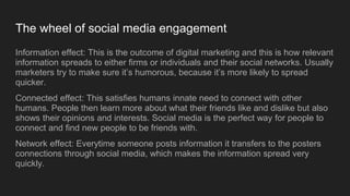 The wheel of social media engagement
Information effect: This is the outcome of digital marketing and this is how relevant
information spreads to either firms or individuals and their social networks. Usually
marketers try to make sure it’s humorous, because it’s more likely to spread
quicker.
Connected effect: This satisfies humans innate need to connect with other
humans. People then learn more about what their friends like and dislike but also
shows their opinions and interests. Social media is the perfect way for people to
connect and find new people to be friends with.
Network effect: Everytime someone posts information it transfers to the posters
connections through social media, which makes the information spread very
quickly.
 