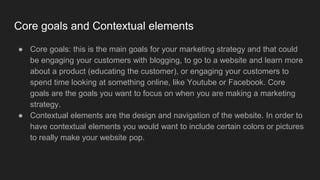 Core goals and Contextual elements
● Core goals: this is the main goals for your marketing strategy and that could
be engaging your customers with blogging, to go to a website and learn more
about a product (educating the customer), or engaging your customers to
spend time looking at something online, like Youtube or Facebook. Core
goals are the goals you want to focus on when you are making a marketing
strategy.
● Contextual elements are the design and navigation of the website. In order to
have contextual elements you would want to include certain colors or pictures
to really make your website pop.
 
