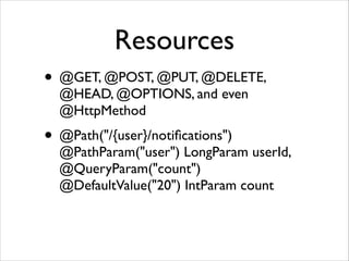 Resources
• @GET, @POST, @PUT, @DELETE,
@HEAD, @OPTIONS, and even
@HttpMethod	


• @Path("/{user}/notiﬁcations") 

@PathParam("user") LongParam userId,
@QueryParam("count")
@DefaultValue("20") IntParam count

 
