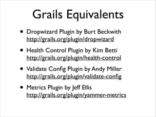 Grails Equivalents
• Dropwizard Plugin by Burt Beckwith 
http://grails.org/plugin/dropwizard	


• Health Control Plugin by Kim Betti  

http://grails.org/plugin/health-control	


• Validate Conﬁg Plugin by Andy Miller 

http://grails.org/plugin/validate-conﬁg	


• Metrics Plugin by Jeff Ellis 

http://grails.org/plugin/yammer-metrics

 