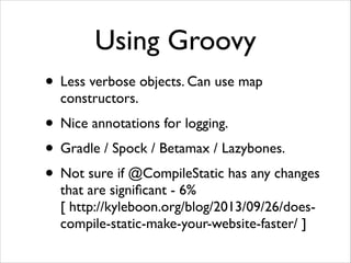 Using Groovy
• Less verbose objects. Can use map
constructors.	


• Nice annotations for logging.	

• Gradle / Spock / Betamax / Lazybones.	

• Not sure if @CompileStatic has any changes
that are signiﬁcant - 6% 
[ http://kyleboon.org/blog/2013/09/26/doescompile-static-make-your-website-faster/ ]

 