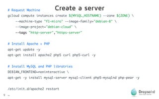 9
# Request Machine
gcloud compute instances create $(MYSQL_HOSTNAME) --zone $(ZONE) 
--machine-type "f1-micro" --image-family="debian-8" 
--image-project="debian-cloud" 
--tags "http-server","https-server" 
# Install Apache + PHP
apt-get update -y
apt-get install apache2 php5 curl php5-curl -y 
# Install MySQL and PHP libratries
DEBIAN_FRONTEND=noninteractive 
apt-get -y install mysql-server mysql-client php5-mysqlnd php-pear -y 
/etc/init.d/apache2 restart 
…
Create a server
 