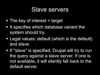 Slave servers
 The key of interest = target
 It specifies which database variant the
  system should try.
 Legal values: default (which is the default)
  and slave.
 If "slave" is specified, Drupal will try to run
  the query against a slave server. If one is
  not available, it will silently fall back to the
  default server.
 