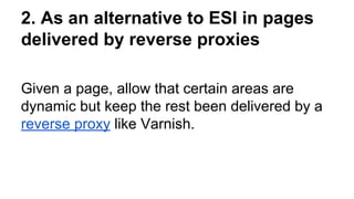 2. As an alternative to ESI in pages
delivered by reverse proxies
Given a page, allow that certain areas are
dynamic but keep the rest been delivered by a
reverse proxy like Varnish.
 