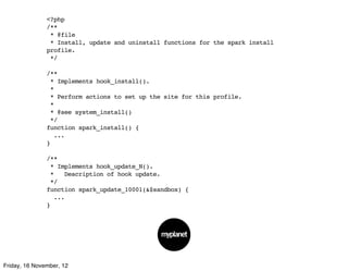 <?php
               /**
                * @file
                * Install, update and uninstall functions for the spark install
               profile.
                */

               /**
                * Implements hook_install().
                *
                * Perform actions to set up the site for this profile.
                *
                * @see system_install()
                */
               function spark_install() {
                 ...
               }

               /**
                * Implements hook_update_N().
                *   Description of hook update.
                */
               function spark_update_10001(&$sandbox) {
                 ...
               }




Friday, 16 November, 12
 
