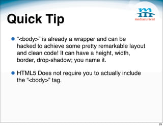 Quick Tip
• “<body>” is already a wrapper and can be
  hacked to achieve some pretty remarkable layout
  and clean code! It can have a height, width,
  border, drop-shadow; you name it. 

• HTML5 Does not require you to actually include
  the “<body>” tag.




                                                    29
 