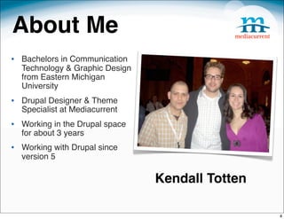 About Me
• Bachelors in Communication
  Technology & Graphic Design
  from Eastern Michigan
  University
• Drupal Designer & Theme
  Specialist at Mediacurrent
• Working in the Drupal space
  for about 3 years
• Working with Drupal since
  version 5

                                Kendall Totten

                                                 4
 