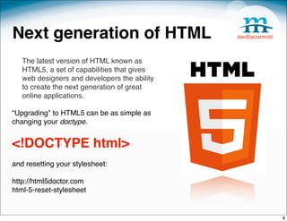 Next generation of HTML
   The latest version of HTML known as
   HTML5, a set of capabilities that gives
   web designers and developers the ability
   to create the next generation of great
   online applications.

“Upgrading” to HTML5 can be as simple as
changing your doctype.
 

<!DOCTYPE html>
and resetting your stylesheet:

http://html5doctor.com
html-5-reset-stylesheet


                                              8
 