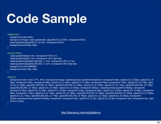 Code Sample
#tablecloth {
  background-color:white;
  background-image: linear-gradient(0, rgba(200,0,0,.5) 50%, transparent 50%),
  linear-gradient(rgba(200,0,0,.5) 50%, transparent 50%);
  background-size:50px 50px;
}

#carbon-ﬁber {
  radial-gradient(black 15%, transparent 16%) 0 0,
  radial-gradient(black 15%, transparent 16%) 8px 8px,
  radial-gradient(rgba(255,255,255,.1) 15%, transparent 20%) 0 1px,
  radial-gradient(rgba(255,255,255,.1) 15%, transparent 20%) 8px 9px;
  background-color:#282828;
  background-size:16px 16px;
}

#tartan {
  background-color: hsl(2, 57%, 40%); background-image: repeating-linear-gradient(transparent, transparent 50px, rgba(0,0,0,.4) 50px, rgba(0,0,0,.4)
  53px, transparent 53px, transparent 63px, rgba(0,0,0,.4) 63px, rgba(0,0,0,.4) 66px, transparent 66px, transparent 116px, rgba(0,0,0,.5) 116px, rgba
  (0,0,0,.5) 166px, rgba(255,255,255,.2) 166px, rgba(255,255,255,.2) 169px, rgba(0,0,0,.5) 169px, rgba(0,0,0,.5) 179px, rgba(255,255,255,.2) 179px,
  rgba(255,255,255,.2) 182px, rgba(0,0,0,.5) 182px, rgba(0,0,0,.5) 232px, transparent 232px), repeating-linear-gradient(180deg, transparent,
  transparent 50px, rgba(0,0,0,.4) 50px, rgba(0,0,0,.4) 53px, transparent 53px, transparent 63px, rgba(0,0,0,.4) 63px, rgba(0,0,0,.4) 66px, transparent
  66px, transparent 116px, rgba(0,0,0,.5) 116px, rgba(0,0,0,.5) 166px, rgba(255,255,255,.2) 166px, rgba(255,255,255,.2) 169px, rgba(0,0,0,.5) 169px,
  rgba(0,0,0,.5) 179px, rgba(255,255,255,.2) 179px, rgba(255,255,255,.2) 182px, rgba(0,0,0,.5) 182px, rgba(0,0,0,.5) 232px, transparent
  232px),repeating-linear-gradient(-35deg, transparent, transparent 2px, rgba(0,0,0,.2) 2px, rgba(0,0,0,.2) 3px, transparent 3px, transparent 5px, rgba
  (0,0,0,.2) 5px);
}



                                              http://css-tricks.com/6731-css-media-queries
                                                      http://leaverou.me/css3patterns


                                                                                                                                                          93
 