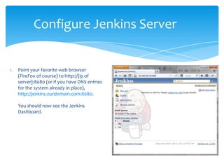 Configure Jenkins Server


1.   Point your favorite web browser
     (FireFox of course) to http://{ip of
     server}:8080 (or if you have DNS entries
     for the system already in place),
     http://jenkins.ourdomain.com:8080.

     You should now see the Jenkins
     Dashboard.
 