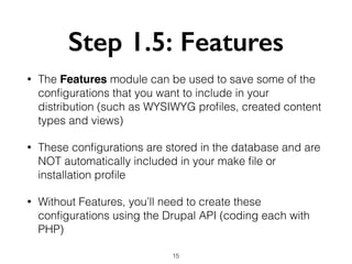 Step 1.5: Features
• The Features module can be used to save some of the
conﬁgurations that you want to include in your
distribution (such as WYSIWYG proﬁles, created content
types and views)
• These conﬁgurations are stored in the database and are
NOT automatically included in your make ﬁle or
installation proﬁle
• Without Features, you’ll need to create these
conﬁgurations using the Drupal API (coding each with
PHP)
15
 