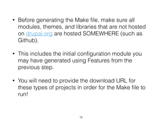 • Before generating the Make ﬁle, make sure all
modules, themes, and libraries that are not hosted
on drupal.org are hosted SOMEWHERE (such as
Github).
• This includes the initial conﬁguration module you
may have generated using Features from the
previous step.
• You will need to provide the download URL for
these types of projects in order for the Make ﬁle to
run!
18
 