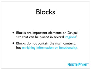 Blocks

• Blocks are important elements on Drupal
  site that can be placed in several ‘regions’
• Blocks do not contain the main content,
  but enriching information or functionality.
 