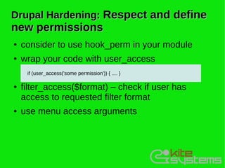 Drupal Hardening: Respect and define
new permissions
●   consider to use hook_perm in your module
●   wrap your code with user_access
     if (user_access('some permission')) { .... }

●   filter_access($format) – check if user has
    access to requested filter format
●   use menu access arguments
 