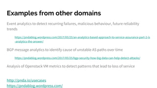 Examples from other domains
Event analytics to detect recurring failures, malicious behaviour, future reliability
trends
https://pndablog.wordpress.com/2017/05/25/an-analytics-based-approach-to-service-assurance-part-2-is
-analytics-the-answer/
BGP message analytics to identify cause of unstable AS paths over time
https://pndablog.wordpress.com/2017/05/25/bgp-security-how-big-data-can-help-detect-attacks/
Analysis of Openstack VM metrics to detect patterns that lead to loss of service
http://pnda.io/usecases
https://pndablog.wordpress.com/
 