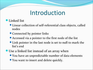 Introduction
Linked list
Linear collection of self-referential class objects, called
nodes
Connected by pointer links
Accessed via a pointer to the first node of the list
Link pointer in the last node is set to null to mark the
list’s end
Use a linked list instead of an array when
You have an unpredictable number of data elements
You want to insert and delete quickly.
 