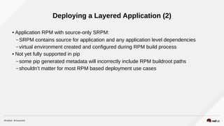 Deploying a Layered Application (2)
● Application RPM with source-only SRPM:
– SRPM contains source for application and any application level dependencies
– virtual environment created and configured during RPM build process
● Not yet fully supported in pip
– some pip generated metadata will incorrectly include RPM buildroot paths
– shouldn’t matter for most RPM based deployment use cases
 