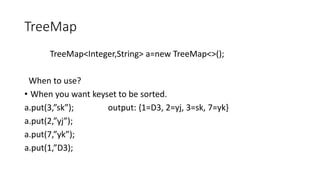 TreeMap
TreeMap<Integer,String> a=new TreeMap<>();
When to use?
• When you want keyset to be sorted.
a.put(3,”sk”); output: {1=D3, 2=yj, 3=sk, 7=yk}
a.put(2,”yj”);
a.put(7,”yk”);
a.put(1,”D3);
 