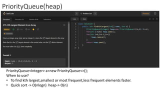 PriorityQueue(heap)
PriorityQueue<Integer> a=new PriorityQueue<>();
When to use?
• To find kth largest,smallest or most frequent,less frequent elements faster.
• Quick sort -> O(nlogn) heap-> O(n)
 