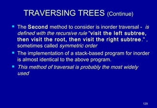 TRAVERSING TREES (Continue)
   The Second method to consider is inorder traversal - is
    defined with the recursive rule "visit the left subtree,
    then visit the root, then visit the right subtree ." ,
    sometimes called symmetric order
   The implementation of a stack-based program for inorder
    is almost identical to the above program.
   This method of traversal is probably the most widely
    used




                                                         129
 