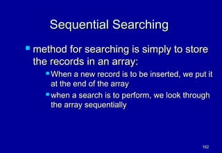 Sequential Searching
   method for searching is simply to store
    the records in an array:
       When   a new record is to be inserted, we put it
        at the end of the array
       when a search is to perform, we look through

        the array sequentially




                                                    162
 