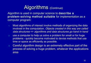 Algorithms (Continue)
Algorithm is used in computer science to describe a
problem-solving method suitable for implementation as a
computer program:
1.   Most algorithms of interest involve methods of organizing the data
     involved in the computation. Objects created in this way are called
     data structures => algorithms and data structures go hand in hand
2.   use a computer to help us solve a problem for small or for huge
     problems - quickly become motivated to devise methods that use
     time or space as efficiently as possible.
3.   Careful algorithm design is an extremely effective part of the
     process of solving a huge problem, whatever the applications
     area

                                                                    32
 
