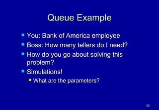 Queue Example
   You: Bank of America employee
   Boss: How many tellers do I need?
   How do you go about solving this
    problem?
   Simulations!
       What are the parameters?



                                        92
 