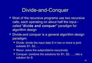 Divide-and-Conquer
   Most of the recursive programs use two recursive
    calls, each operating on about half the input -
    called "divide and conquer " paradigm for
    algorithm design
   Divide-and conquer is a general algorithm design
    paradigm:
       Divide: divide the input data S in two or more is joint
        subsets S1, S2, …
       Recur: solve the subproblems recursively
       Conquer: combine the solutions for S1, S2, …, into a
        solution for S
                                                                  99
 