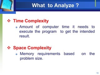 What to Analyze ?
 Time Complexity
 Amount of computer time it needs to
execute the program to get the intended
result.
 Space Complexity
 Memory requirements based on the
problem size.
10
 