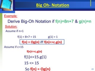 Big Oh- Notation
Example:
Derive Big-Oh Notation if f(n)=8n+7 & g(n)=n
Solution:
Assume if n=1
f(1) = 8+7 = 15 g(1) = 1
f(n) = Og(n) iff f(n)<=c.g(n)
Assume if c=15
f(n)<=c.g(n)
f(1)<=15.g(1)
15 <= 15
So f(n) = Og(n) 43
 