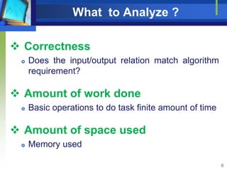 What to Analyze ?
 Correctness
 Does the input/output relation match algorithm
requirement?
 Amount of work done
 Basic operations to do task finite amount of time
 Amount of space used
 Memory used
8
 