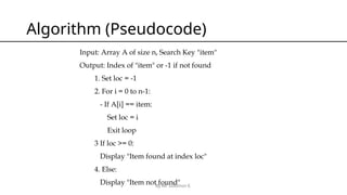 By Mr Solomon E.
Algorithm (Pseudocode)
Input: Array A of size n, Search Key "item"
Output: Index of "item" or -1 if not found
1. Set loc = -1
2. For i = 0 to n-1:
- If A[i] == item:
Set loc = i
Exit loop
3 If loc >= 0:
Display "Item found at index loc"
4. Else:
Display "Item not found"
 