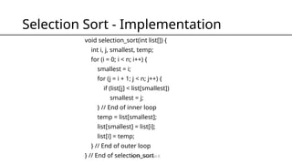 By Mr Solomon E.
Selection Sort - Implementation
void selection_sort(int list[]) {
int i, j, smallest, temp;
for (i = 0; i < n; i++) {
smallest = i;
for (j = i + 1; j < n; j++) {
if (list[j] < list[smallest])
smallest = j;
} // End of inner loop
temp = list[smallest];
list[smallest] = list[i];
list[i] = temp;
} // End of outer loop
} // End of selection_sort
 