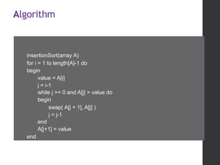 Algorithm
insertionSort(array A)
for i = 1 to length[A]-1 do
begin
value = A[i]
j = i-1
while j >= 0 and A[j] > value do
begin
swap( A[j + 1], A[j] )
j = j-1
end
A[j+1] = value
end
 