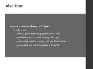 Algorithm
procedure quicksort(array, left, right)
if right > left
select a pivot index (e.g. pivotIndex := left)
pivotNewIndex := partition(array, left, right,
pivotIndex) quicksort(array, left, pivotNewIndex - 1)
quicksort(array, pivotNewIndex + 1, right)
 