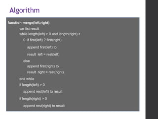 Algorithm
function merge(left,right)
var list result
while length(left) > 0 and length(right) >
0 if first(left) ? first(right)
append first(left) to
result left = rest(left)
else
append first(right) to
result right = rest(right)
end while
if length(left) > 0
append rest(left) to result
if length(right) > 0
append rest(right) to result
return result
 