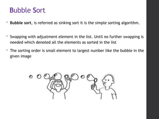 Bubble Sort
✔
Bubble sort, is referred as sinking sort it is the simple sorting algorithm.
✔
Swapping with adjustment element in the list. Until no further swapping is
needed which denoted all the elements as sorted in the list
✔
The sorting order is small element to largest number like the bubble in the
given image
 