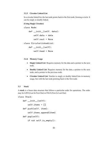 21
3.2.3 Circular Linked List
In a circular linked list, the last node points back to the first node, forming a circle. It
can be singly or doubly linked.
(Using Singly Circular)
class Node:
def __init__(self, data):
self.data = data
self.next = None
class CircularLinkedList:
def __init__(self):
self.head = None
3.2.4 Memory Usage
 Singly Linked List: Requires memory for the data and a pointer to the next
node.
 Doubly Linked List: Requires memory for the data, a pointer to the next
node, and a pointer to the previous node.
 Circular Linked List: Similar to singly or doubly linked lists in memory
usage, but with the last node pointing back to the first node.
3.3 Stack
A stack is a linear data structure that follows a particular order for operations. The order
may be LIFO (Last In First Out) or FILO (First In Last Out).
class Stack:
def __init__(self):
self.items = []
def push(self, item):
self.items.append(item)
def pop(self):
if not self.is_empty():
 