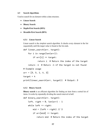 37
4.3 Search Algorithms
Used to search for an element within a data structure.
 Linear Search
 Binary Search
 Depth-First Search (DFS)
 Breadth-First Search (BFS)
4.3.1 Linear Search
Linear search is the simplest search algorithm. It checks every element in the list
sequentially until the target value is found or the list ends.
def linear_search(arr, target):
for i in range(len(arr)):
if arr[i] == target:
return i # Return the index of the target
return -1 # Return -1 if the target is not found
# Example usage
arr = [3, 5, 1, 4, 2]
target = 4
print(linear_search(arr, target)) # Output: 3
4.3.2 Binary Search
Binary search is an efficient algorithm for finding an item from a sorted list of
items. It works by repeatedly dividing the search interval in half.
def binary_search(arr, target):
left, right = 0, len(arr) - 1
while left <= right:
mid = (left + right) // 2
if arr[mid] == target:
return mid # Return the index of the target
 