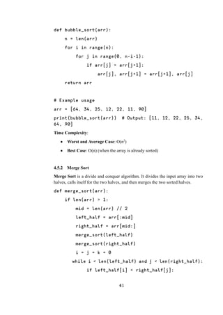 41
def bubble_sort(arr):
n = len(arr)
for i in range(n):
for j in range(0, n-i-1):
if arr[j] > arr[j+1]:
arr[j], arr[j+1] = arr[j+1], arr[j]
return arr
# Example usage
arr = [64, 34, 25, 12, 22, 11, 90]
print(bubble_sort(arr)) # Output: [11, 12, 22, 25, 34,
64, 90]
Time Complexity:
 Worst and Average Case: O(n2
)
 Best Case: O(n) (when the array is already sorted)
4.5.2 Merge Sort
Merge Sort is a divide and conquer algorithm. It divides the input array into two
halves, calls itself for the two halves, and then merges the two sorted halves.
def merge_sort(arr):
if len(arr) > 1:
mid = len(arr) // 2
left_half = arr[:mid]
right_half = arr[mid:]
merge_sort(left_half)
merge_sort(right_half)
i = j = k = 0
while i < len(left_half) and j < len(right_half):
if left_half[i] < right_half[j]:
 